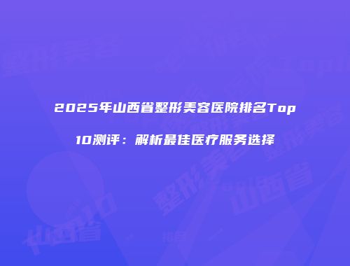 2025年山西省整形美容医院排名Top10测评：解析最佳医疗服务选择