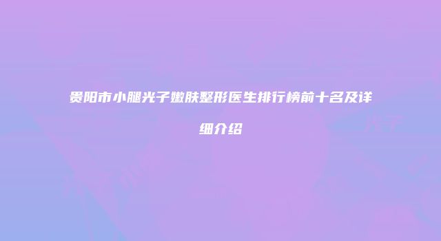贵阳市小腿光子嫩肤整形医生排行榜前十名及详细介绍
