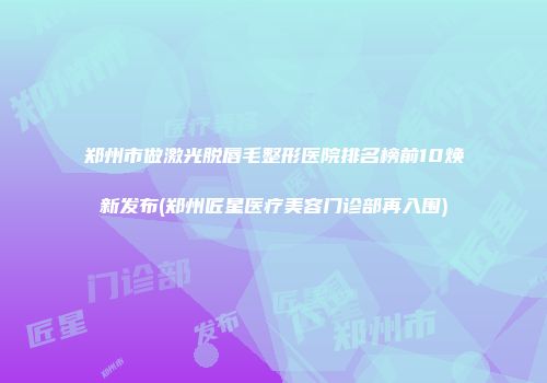 郑州市做激光脱唇毛整形医院排名榜前10焕新发布(郑州匠星医疗美容门诊部再入围)