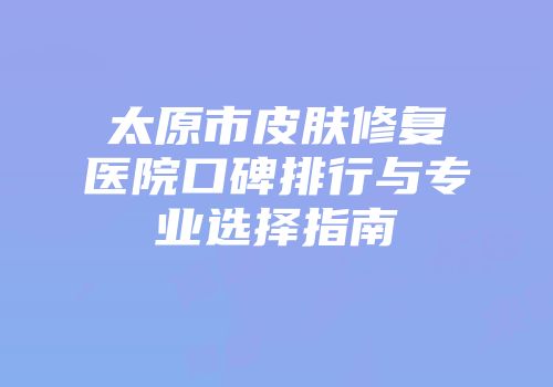 太原市皮肤修复医院口碑排行与专业选择指南