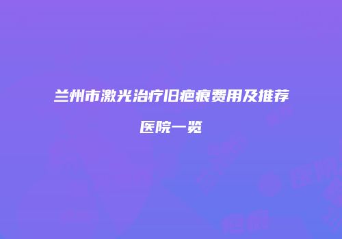 兰州市激光治疗旧疤痕费用及推荐医院一览