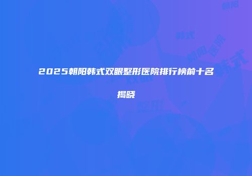 2025朝阳韩式双眼整形医院排行榜前十名揭晓