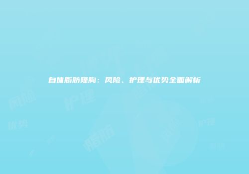 自体脂肪隆胸：风险、护理与优势全面解析