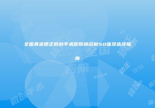 全国鼻梁矫正微创手术医院排名前50强及选择指南