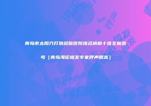 青岛市太阳穴打玻尿酸医院排名榜前十佳全新参考（青岛海伦植发专家呼声很高）