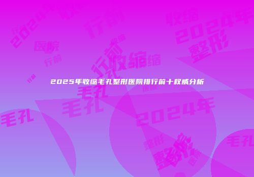 2025年收缩毛孔整形医院排行前十权威分析