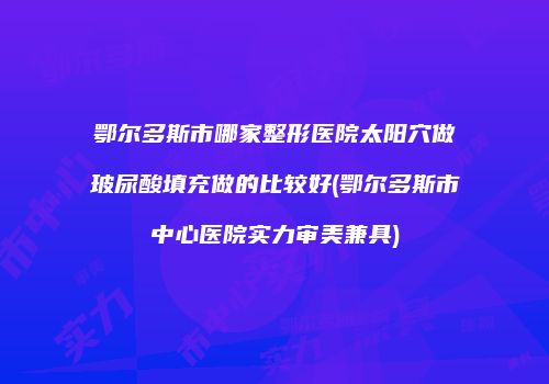 鄂尔多斯市哪家整形医院太阳穴做玻尿酸填充做的比较好(鄂尔多斯市中心医院实力审美兼具)