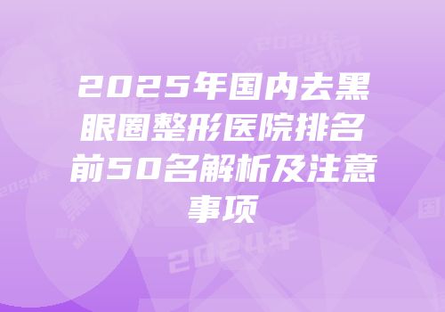 2025年国内去黑眼圈整形医院排名前50名解析及注意事项