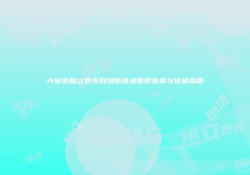 六安市热立塑无创溶脂技术医院选择与价格指南