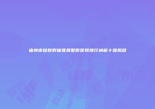 宿州市硅胶假体隆鼻整形医院排行榜前十强揭晓