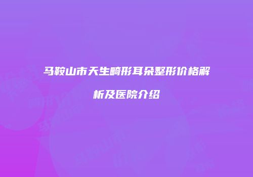 马鞍山市天生畸形耳朵整形价格解析及医院介绍