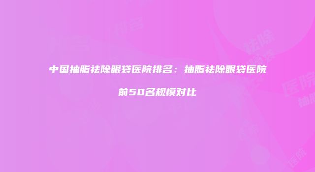 中国抽脂祛除眼袋医院排名：抽脂祛除眼袋医院前50名规模对比
