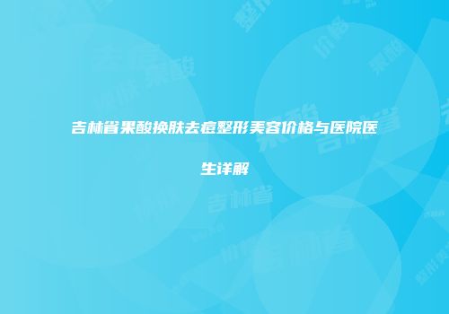 吉林省果酸换肤去痘整形美容价格与医院医生详解