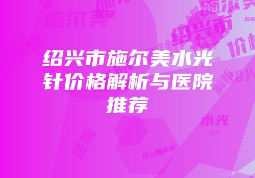 绍兴市施尔美水光针价格解析与医院推荐