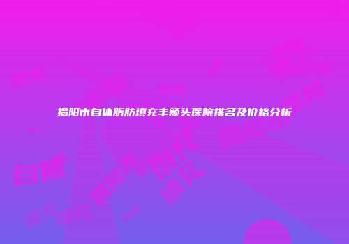 揭阳市自体脂肪填充丰额头医院排名及价格分析