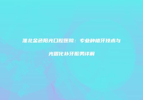 淮北金色阳光口腔医院：专业种植牙技术与光固化补牙服务详解