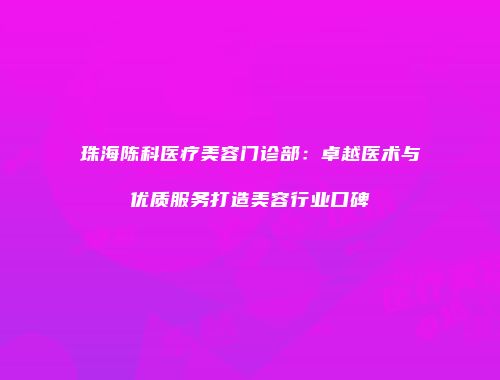 珠海陈科医疗美容门诊部：卓越医术与优质服务打造美容行业口碑