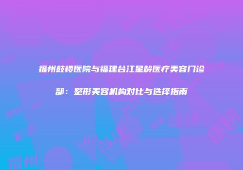 福州鼓楼医院与福建台江星龄医疗美容门诊部：整形美容机构对比与选择指南