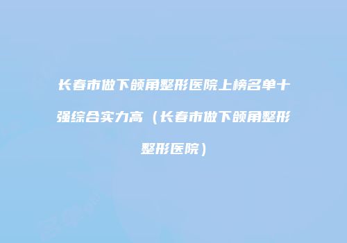 长春市做下颌角整形医院上榜名单十强综合实力高（长春市做下颌角整形整形医院）