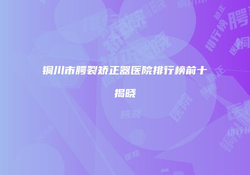 铜川市腭裂矫正器医院排行榜前十揭晓