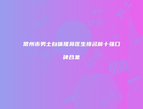 常州市男士自体隆鼻医生排名前十强口碑合集