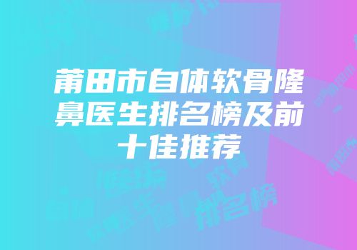 莆田市自体软骨隆鼻医生排名榜及前十佳推荐