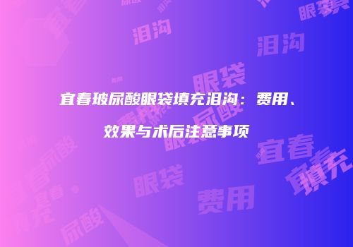 宜春玻尿酸眼袋填充泪沟：费用、效果与术后注意事项