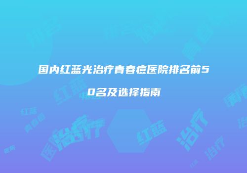 国内红蓝光治疗青春痘医院排名前50名及选择指南