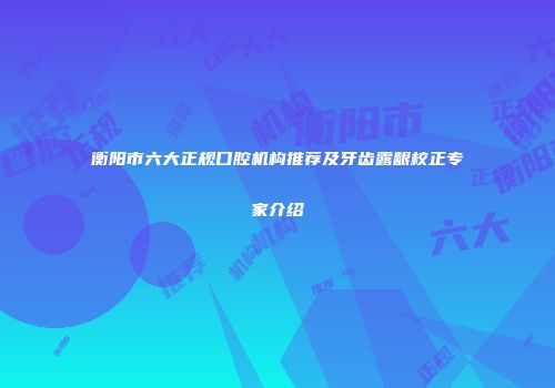 衡阳市六大正规口腔机构推荐及牙齿露龈校正专家介绍