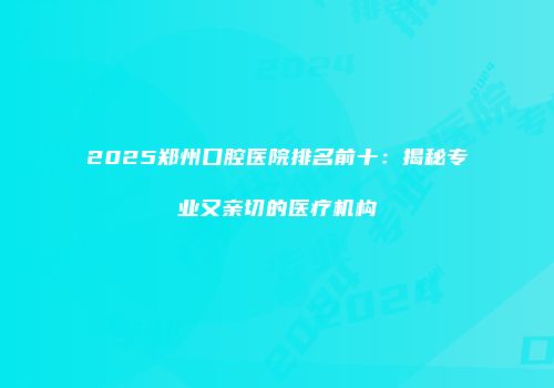 2025郑州口腔医院排名前十：揭秘专业又亲切的医疗机构