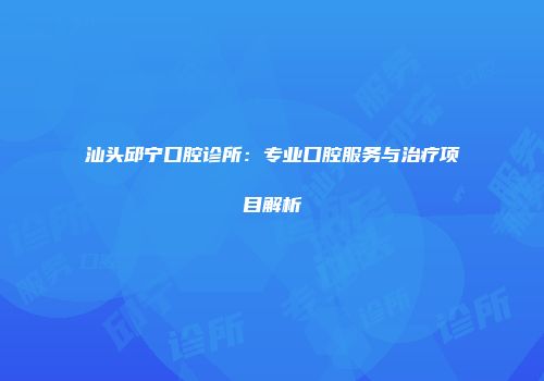 汕头邱宁口腔诊所：专业口腔服务与治疗项目解析