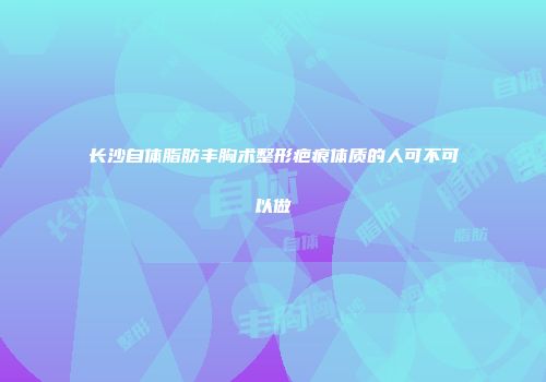 长沙自体脂肪丰胸术整形疤痕体质的人可不可以做
