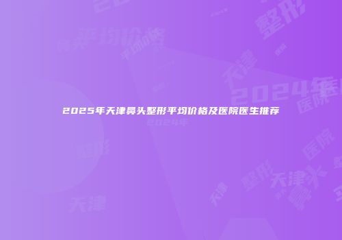 2025年天津鼻头整形平均价格及医院医生推荐