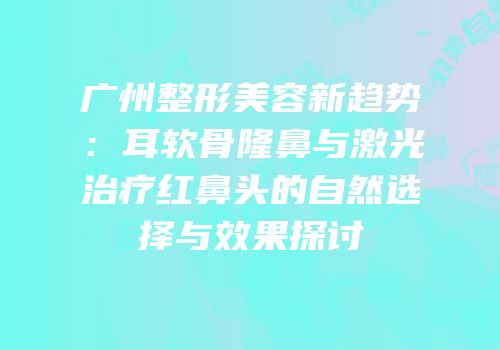 广州整形美容新趋势：耳软骨隆鼻与激光治疗红鼻头的自然选择与效果探讨