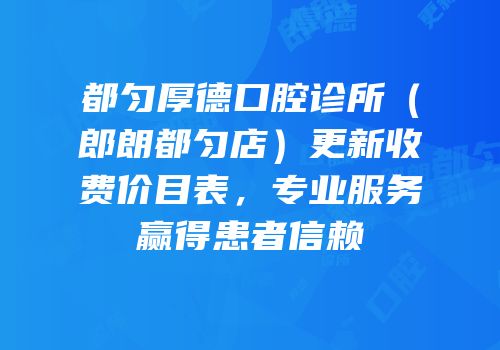 都匀厚德口腔诊所（郎朗都匀店）更新收费价目表，专业服务赢得患者信赖