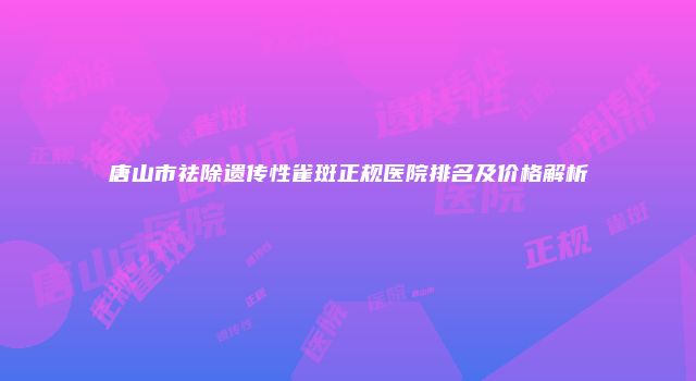 唐山市祛除遗传性雀斑正规医院排名及价格解析