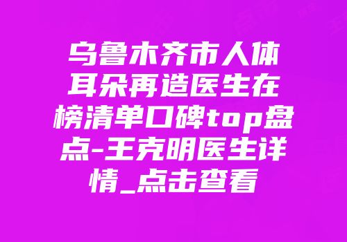 乌鲁木齐市人体耳朵再造医生在榜清单口碑top盘点-王克明医生详情_点击查看