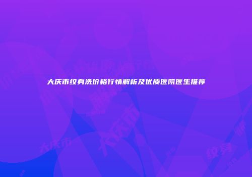 大庆市纹身洗价格行情解析及优质医院医生推荐