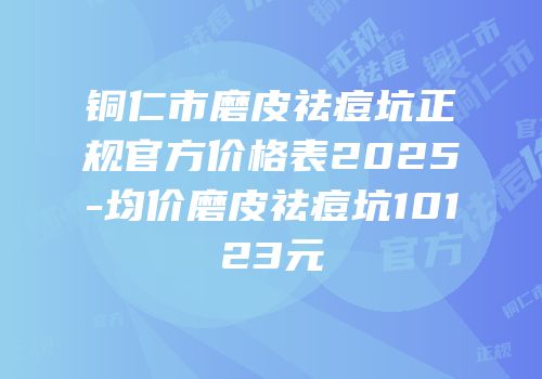铜仁市磨皮祛痘坑正规官方价格表2025-均价磨皮祛痘坑10123元