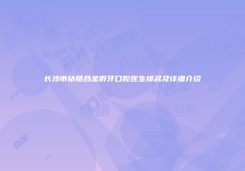 长沙市钴铬合金假牙口腔医生排名及详细介绍
