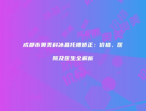 成都市奥美科冰晶托槽矫正：价格、医院及医生全解析