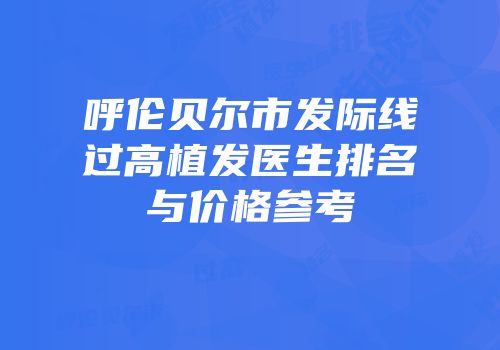 呼伦贝尔市发际线过高植发医生排名与价格参考