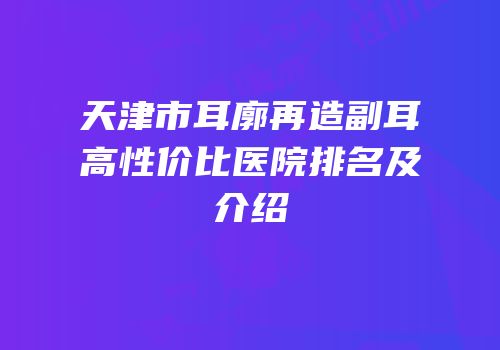 天津市耳廓再造副耳高性价比医院排名及介绍