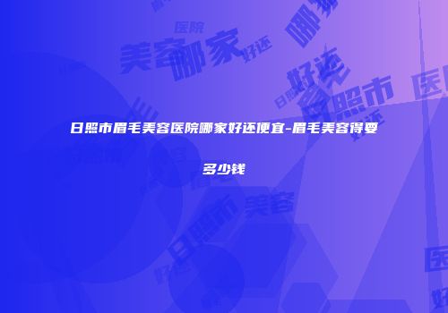 日照市眉毛美容医院哪家好还便宜-眉毛美容得要多少钱