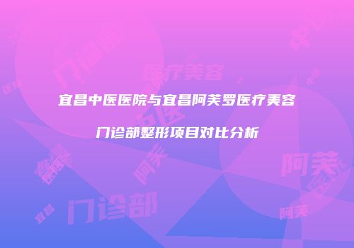 宜昌中医医院与宜昌阿芙罗医疗美容门诊部整形项目对比分析