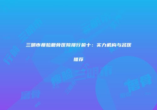 三明市瘦脸磨骨医院排行前十：实力机构与名医推荐
