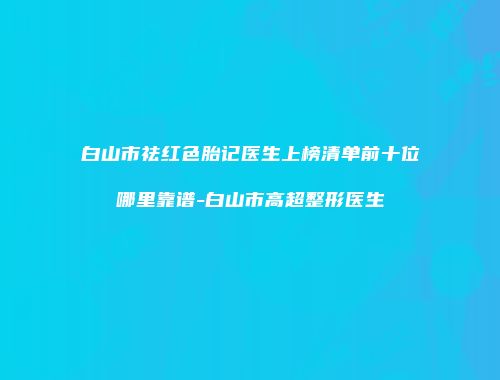 白山市祛红色胎记医生上榜清单前十位哪里靠谱-白山市高超整形医生