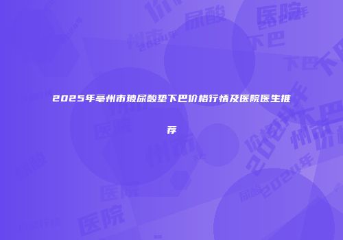 2025年亳州市玻尿酸垫下巴价格行情及医院医生推荐