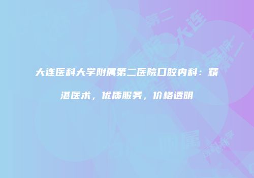 大连医科大学附属第二医院口腔内科：精湛医术，优质服务，价格透明