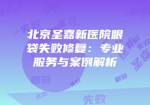 北京圣嘉新医院眼袋失败修复：专业服务与案例解析